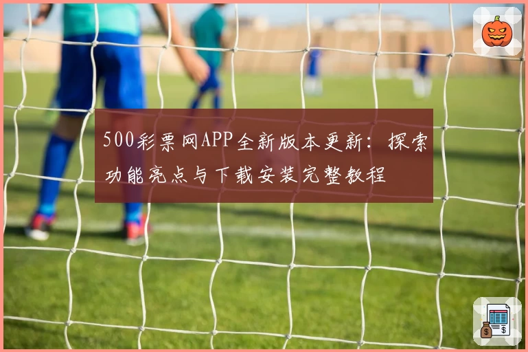 500彩票网APP全新版本更新：探索功能亮点与下载安装完整教程