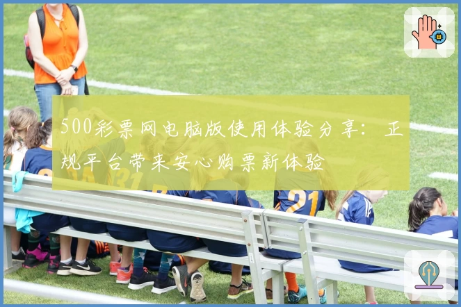 500彩票网电脑版使用体验分享：正规平台带来安心购票新体验