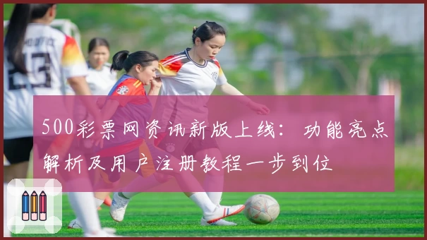 500彩票网资讯新版上线：功能亮点解析及用户注册教程一步到位