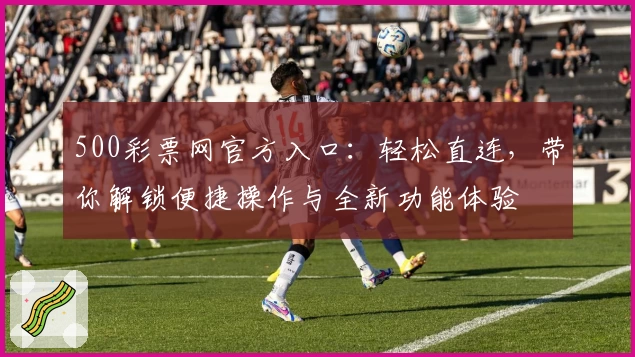 500彩票网官方入口：轻松直连，带你解锁便捷操作与全新功能体验