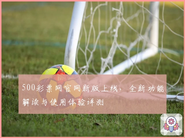 500彩票网官网新版上线，全新功能解读与使用体验详测
