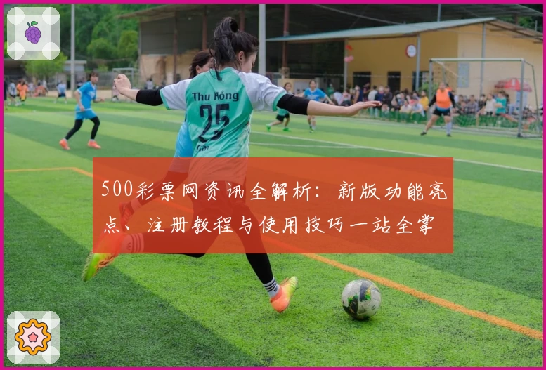 500彩票网资讯全解析：新版功能亮点、注册教程与使用技巧一站全掌握