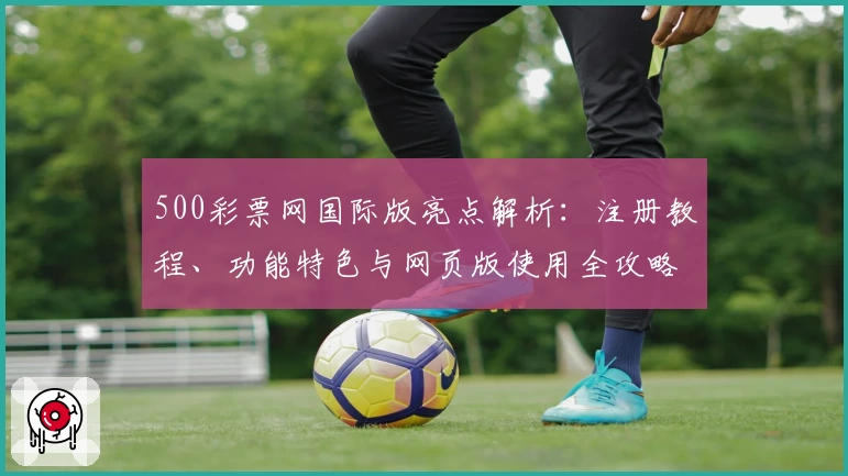 500彩票网国际版亮点解析：注册教程、功能特色与网页版使用全攻略