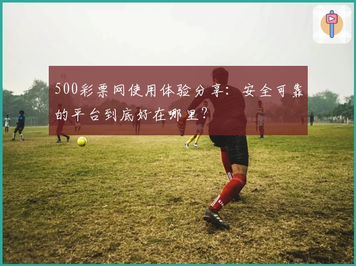 500彩票网使用体验分享:安全可靠的平台到底好在哪里?