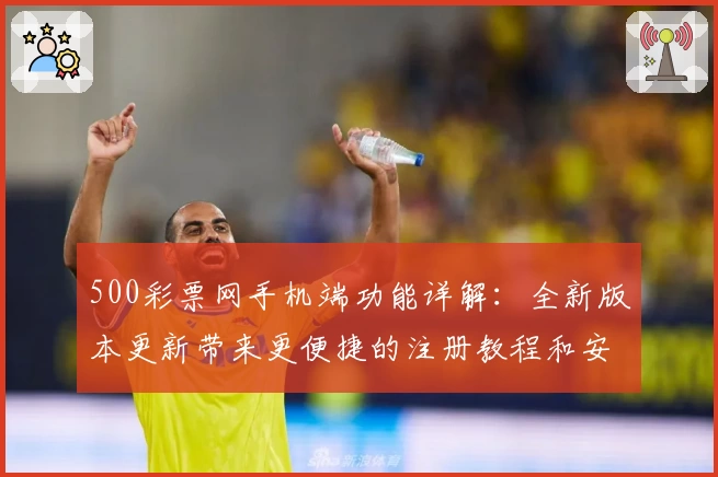 500彩票网手机端功能详解：全新版本更新带来更便捷的注册教程和安装方法