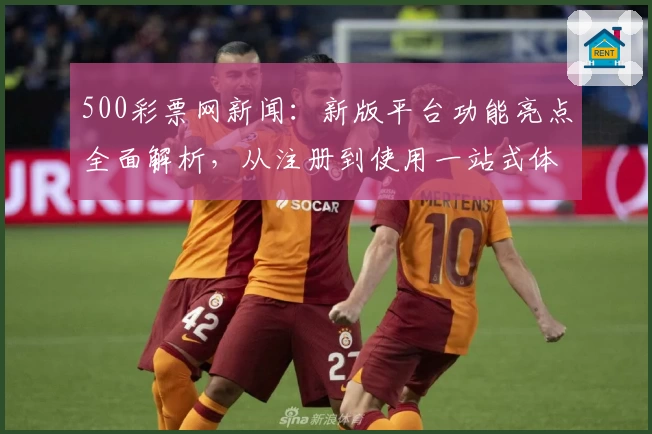 500彩票网新闻：新版平台功能亮点全面解析，从注册到使用一站式体验