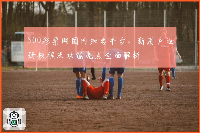 500彩票网国内知名平台，新用户注册教程及功能亮点全面解析