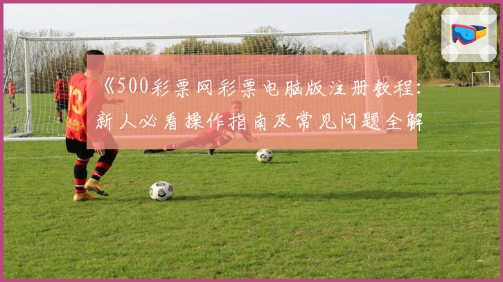 《500彩票网彩票电脑版注册教程：新人必看操作指南及常见问题全解读》