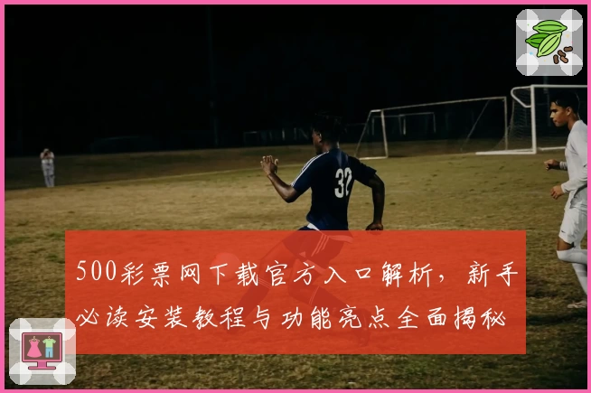 500彩票网下载官方入口解析,新手必读安装教程与功能亮点全面揭秘