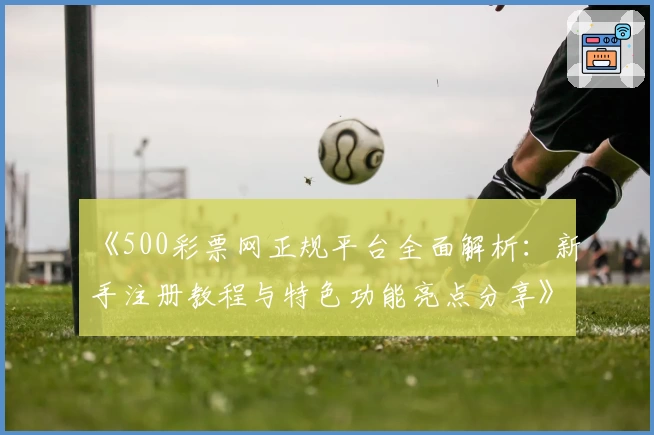 《500彩票网正规平台全面解析：新手注册教程与特色功能亮点分享》